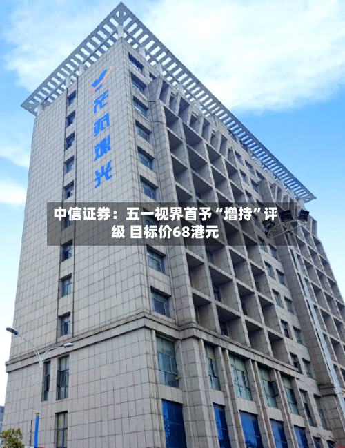 中信证券：五一视界首予“增持”评级 目标价68港元-第1张图片