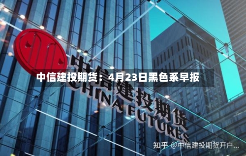 中信建投期货：4月23日黑色系早报-第1张图片