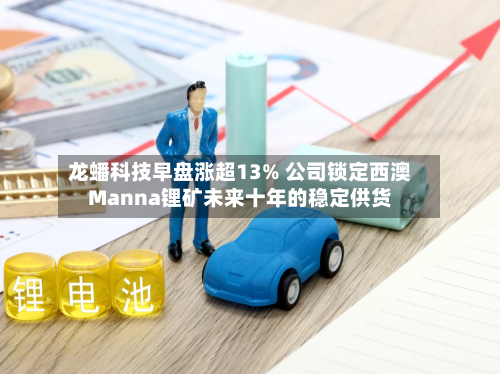 龙蟠科技早盘涨超13% 公司锁定西澳Manna锂矿未来十年的稳定供货-第1张图片