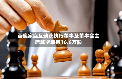 百奥家庭互动获执行董事及董事会主席戴坚增持16.6万股-第1张图片