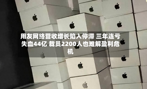 用友网络营收增长陷入停滞 三年连亏失血44亿 裁员2200人也难解盈利危机-第1张图片