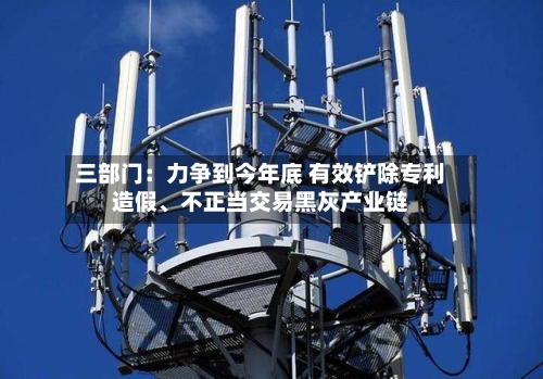 三部门：力争到今年底 有效铲除专利造假、不正当交易黑灰产业链-第1张图片