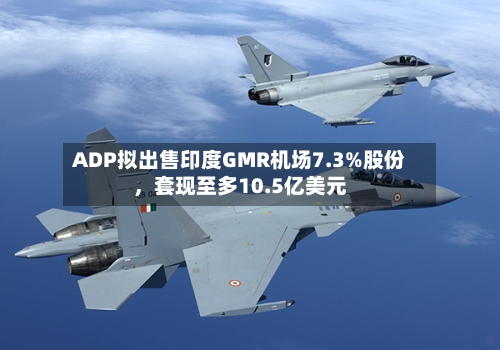 ADP拟出售印度GMR机场7.3%股份，套现至多10.5亿美元-第1张图片