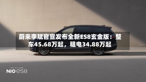 蔚来李斌官宣发布全新ES8玄金版：整车45.68万起，租电34.88万起-第1张图片