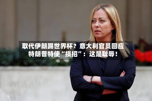 取代伊朗踢世界杯？意大利官员回应特朗普特使“损招	”：这是耻辱！-第1张图片