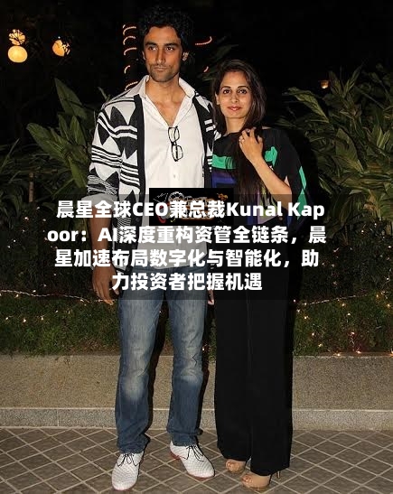 晨星全球CEO兼总裁Kunal Kapoor：AI深度重构资管全链条	，晨星加速布局数字化与智能化，助力投资者把握机遇-第2张图片
