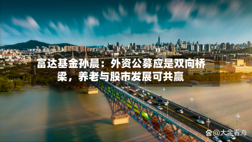 富达基金孙晨：外资公募应是双向桥梁，养老与股市发展可共赢-第1张图片