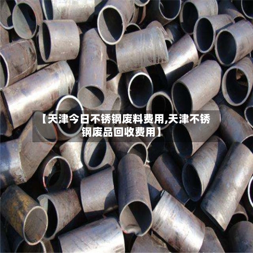 【天津今日不锈钢废料费用,天津不锈钢废品回收费用】-第3张图片
