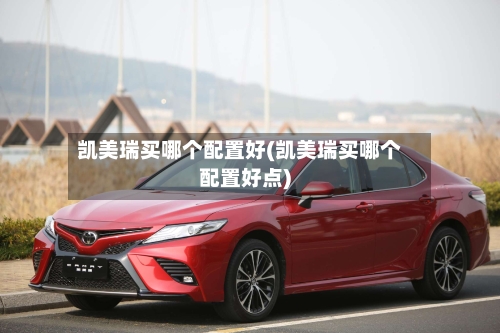 凯美瑞买哪个配置好(凯美瑞买哪个配置好点)-第1张图片