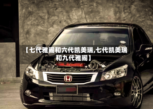 【七代雅阁和六代凯美瑞,七代凯美瑞和九代雅阁】-第2张图片