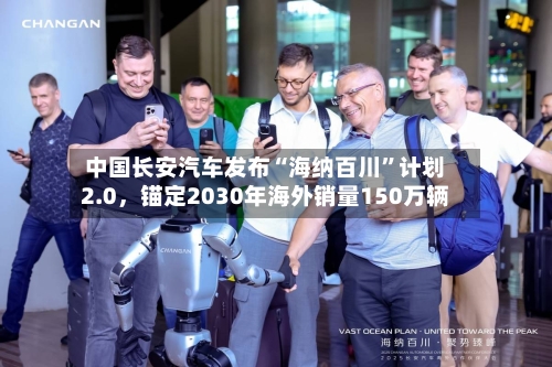 中国长安汽车发布“海纳百川”计划2.0，锚定2030年海外销量150万辆-第1张图片