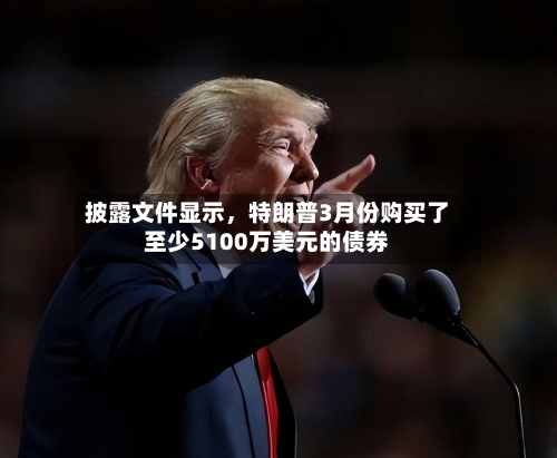 披露文件显示	，特朗普3月份购买了至少5100万美元的债券-第3张图片