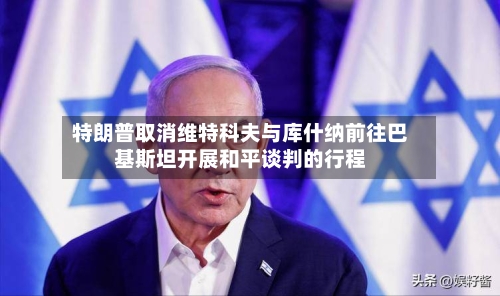 特朗普取消维特科夫与库什纳前往巴基斯坦开展和平谈判的行程-第2张图片