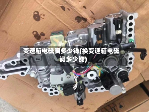 变速箱电磁阀多少钱(换变速箱电磁阀多少钱)-第1张图片