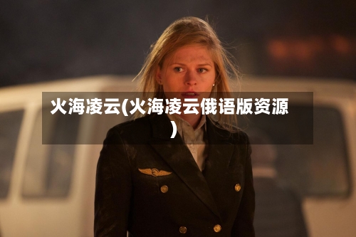 火海凌云(火海凌云俄语版资源)-第2张图片