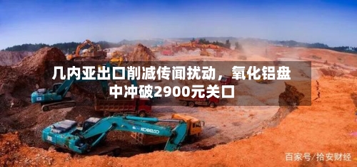 几内亚出口削减传闻扰动，氧化铝盘中冲破2900元关口-第3张图片