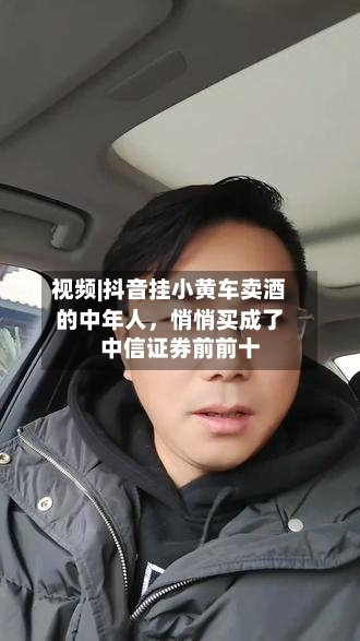 视频|抖音挂小黄车卖酒的中年人，悄悄买成了中信证券前前十-第1张图片