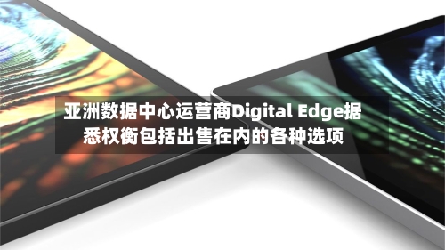 亚洲数据中心运营商Digital Edge据悉权衡包括出售在内的各种选项-第3张图片