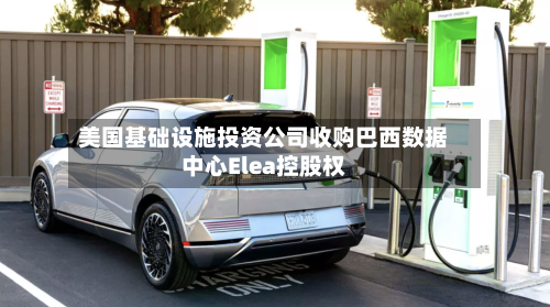 美国基础设施投资公司收购巴西数据中心Elea控股权-第1张图片