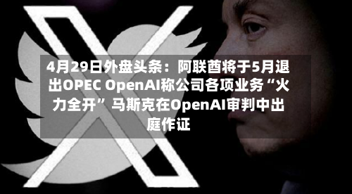 4月29日外盘头条：阿联酋将于5月退出OPEC OpenAI称公司各项业务“火力全开” 马斯克在OpenAI审判中出庭作证-第2张图片