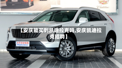 【安庆能买到凯迪拉克吗,安庆凯迪拉克招聘】-第1张图片