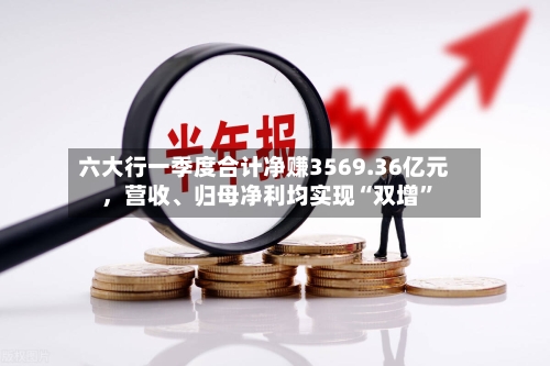 六大行一季度合计净赚3569.36亿元	，营收	、归母净利均实现“双增”-第2张图片