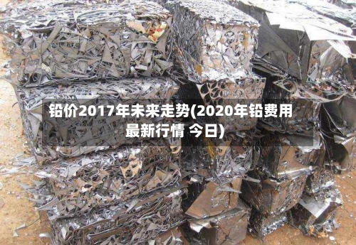 铅价2017年未来走势(2020年铅费用最新行情 今日)-第2张图片