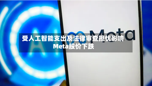 受人工智能支出及法律审查担忧影响 Meta股价下跌-第3张图片