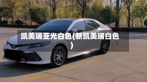 凯美瑞亚光白色(新凯美瑞白色)-第1张图片