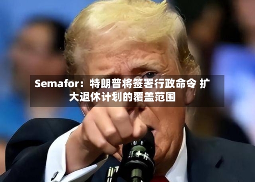 Semafor：特朗普将签署行政命令 扩大退休计划的覆盖范围-第2张图片