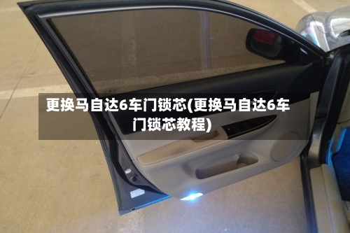 更换马自达6车门锁芯(更换马自达6车门锁芯教程)-第2张图片