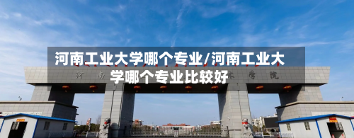 河南工业大学哪个专业/河南工业大学哪个专业比较好-第1张图片