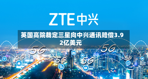 英国高院裁定三星向中兴通讯赔偿3.92亿美元-第1张图片