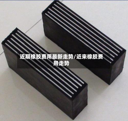 近期橡胶费用最新走势/近来橡胶费用走势-第1张图片