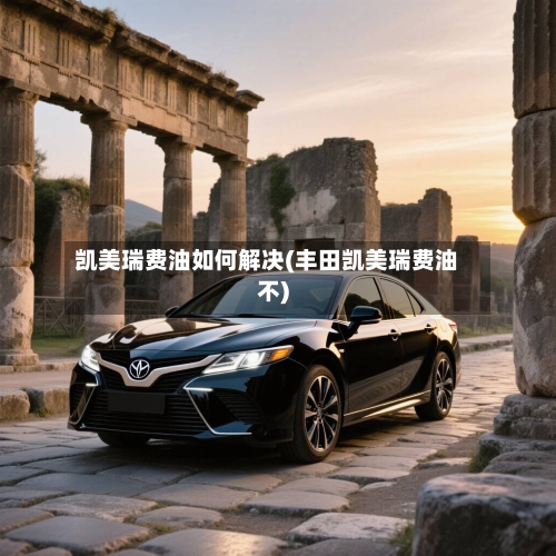 凯美瑞费油如何解决(丰田凯美瑞费油不)-第2张图片