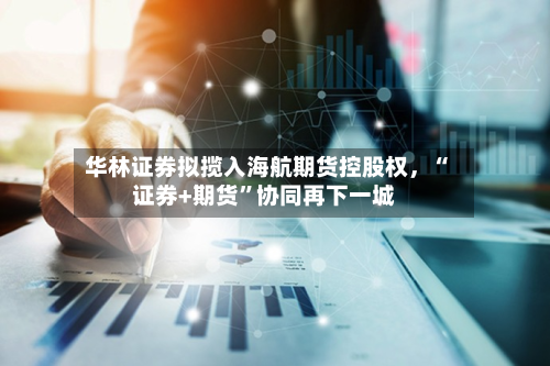华林证券拟揽入海航期货控股权，“证券+期货”协同再下一城-第1张图片