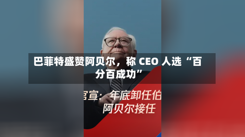 巴菲特盛赞阿贝尔，称 CEO 人选 “百分百成功	”-第3张图片