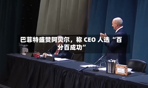 巴菲特盛赞阿贝尔，称 CEO 人选 “百分百成功”-第2张图片