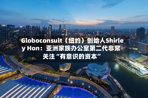 Globoconsult（纽约）创始人Shirley Hon：亚洲家族办公室第二代非常关注“有意识的资本	”-第1张图片
