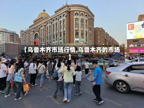 【乌鲁木齐市场行情,乌鲁木齐的市场】-第1张图片