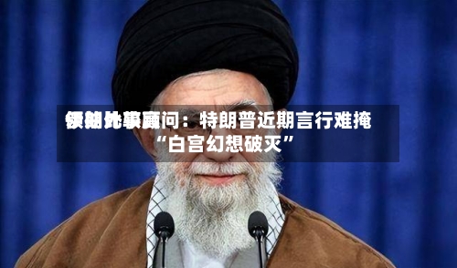 伊朗比较高领袖外事顾问：特朗普近期言行难掩“白宫幻想破灭”-第2张图片