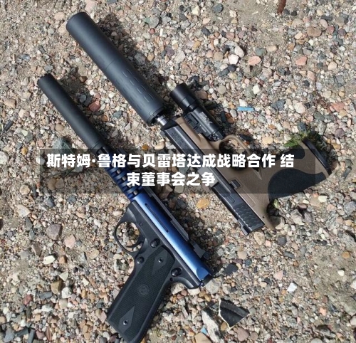 斯特姆·鲁格与贝雷塔达成战略合作 结束董事会之争-第3张图片