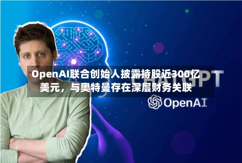 OpenAI联合创始人披露持股近300亿美元	，与奥特曼存在深层财务关联-第3张图片