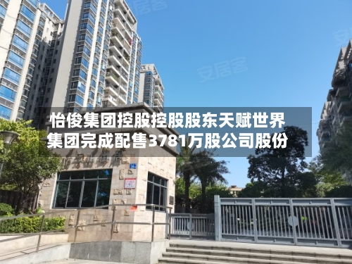 怡俊集团控股控股股东天赋世界集团完成配售3781万股公司股份-第2张图片